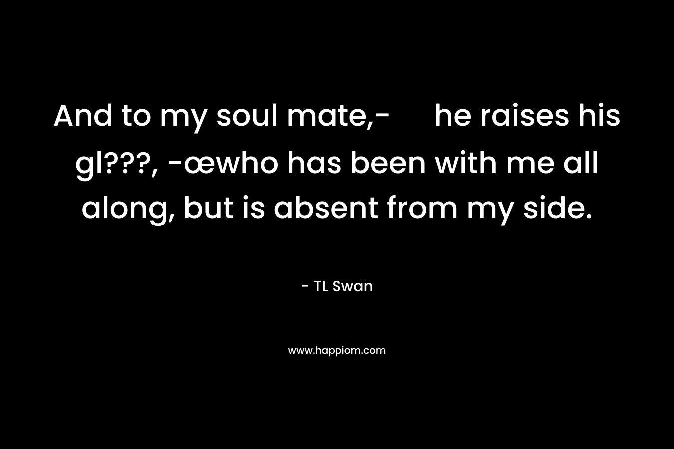 And to my soul mate,- he raises his gl???, -œwho has been with me all along, but is absent from my side. – TL Swan
