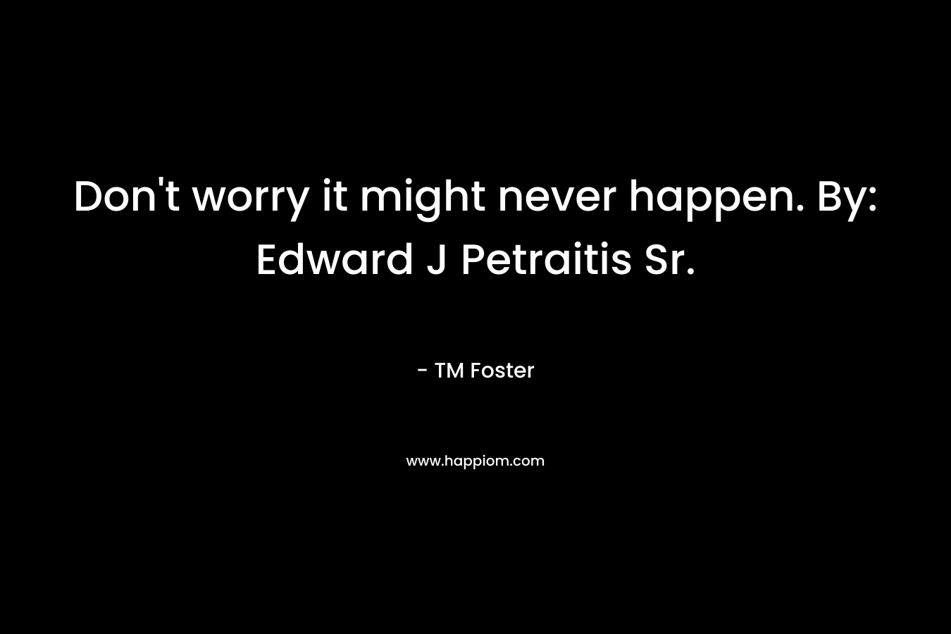 Don’t worry it might never happen. By: Edward J Petraitis Sr. – TM Foster