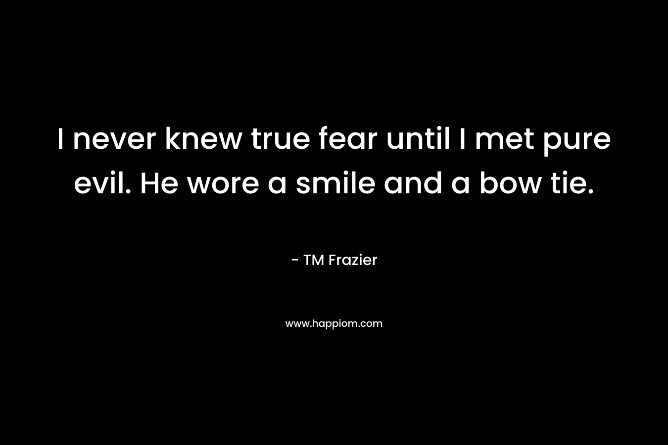 I never knew true fear until I met pure evil. He wore a smile and a bow tie. – TM Frazier