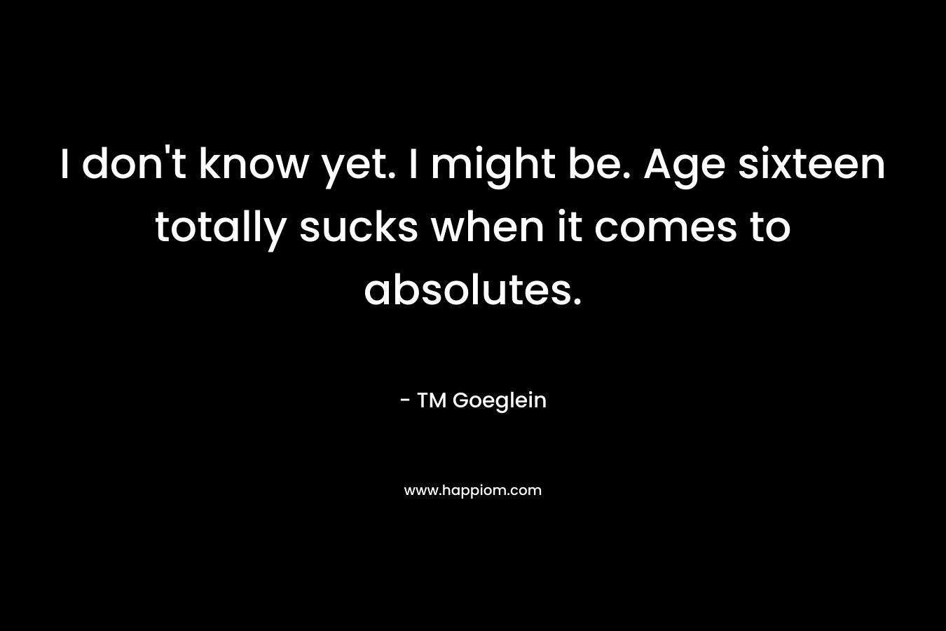 I don’t know yet. I might be. Age sixteen totally sucks when it comes to absolutes. – TM Goeglein