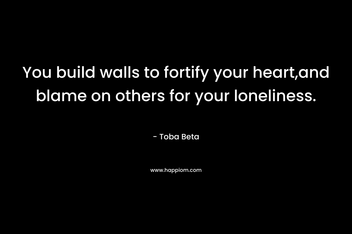 You build walls to fortify your heart,and blame on others for your loneliness. – Toba Beta