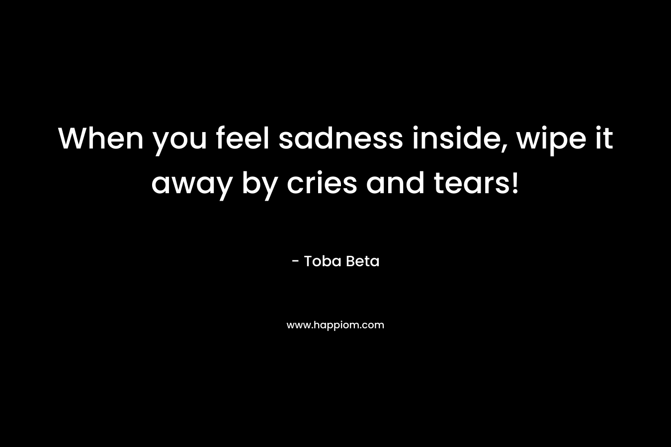 When you feel sadness inside, wipe it away by cries and tears!