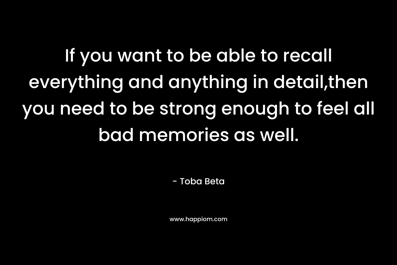 If you want to be able to recall everything and anything in detail,then you need to be strong enough to feel all bad memories as well.