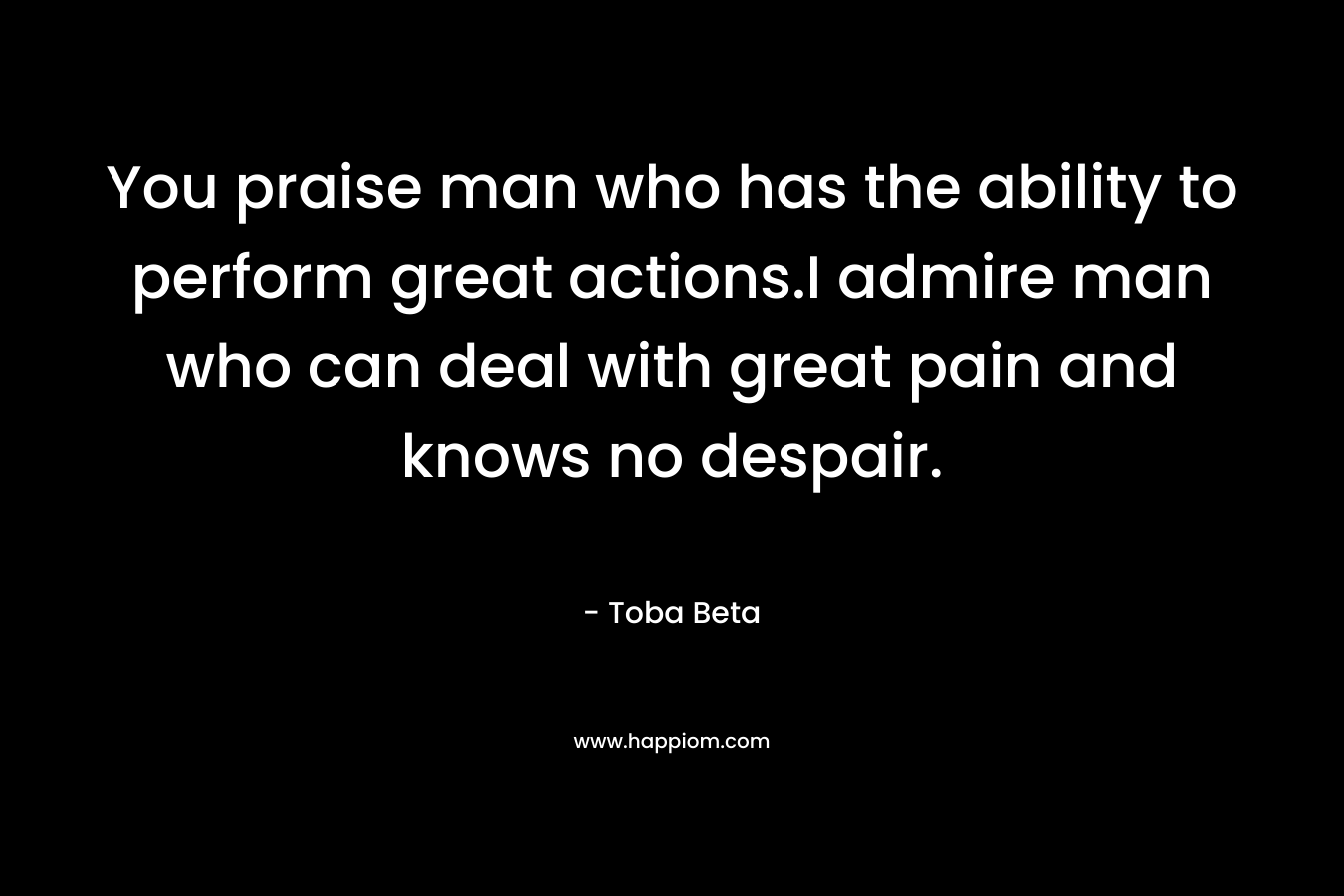 You praise man who has the ability to perform great actions.I admire man who can deal with great pain and knows no despair.