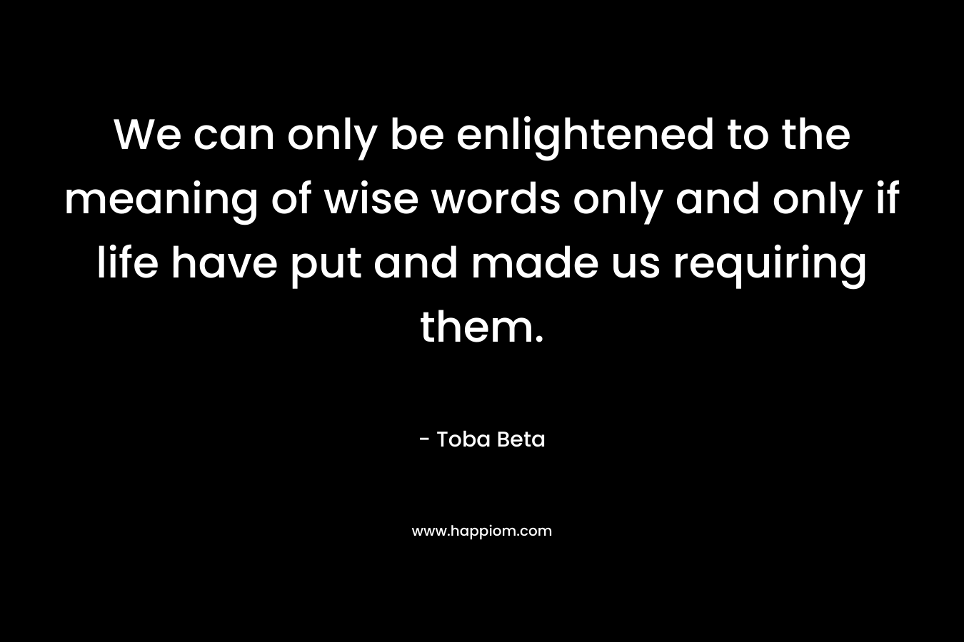 We can only be enlightened to the meaning of wise words only and only if life have put and made us requiring them.