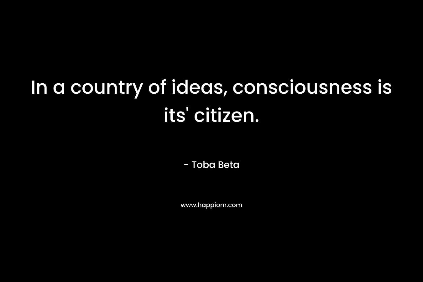 In a country of ideas, consciousness is its’ citizen. – Toba Beta