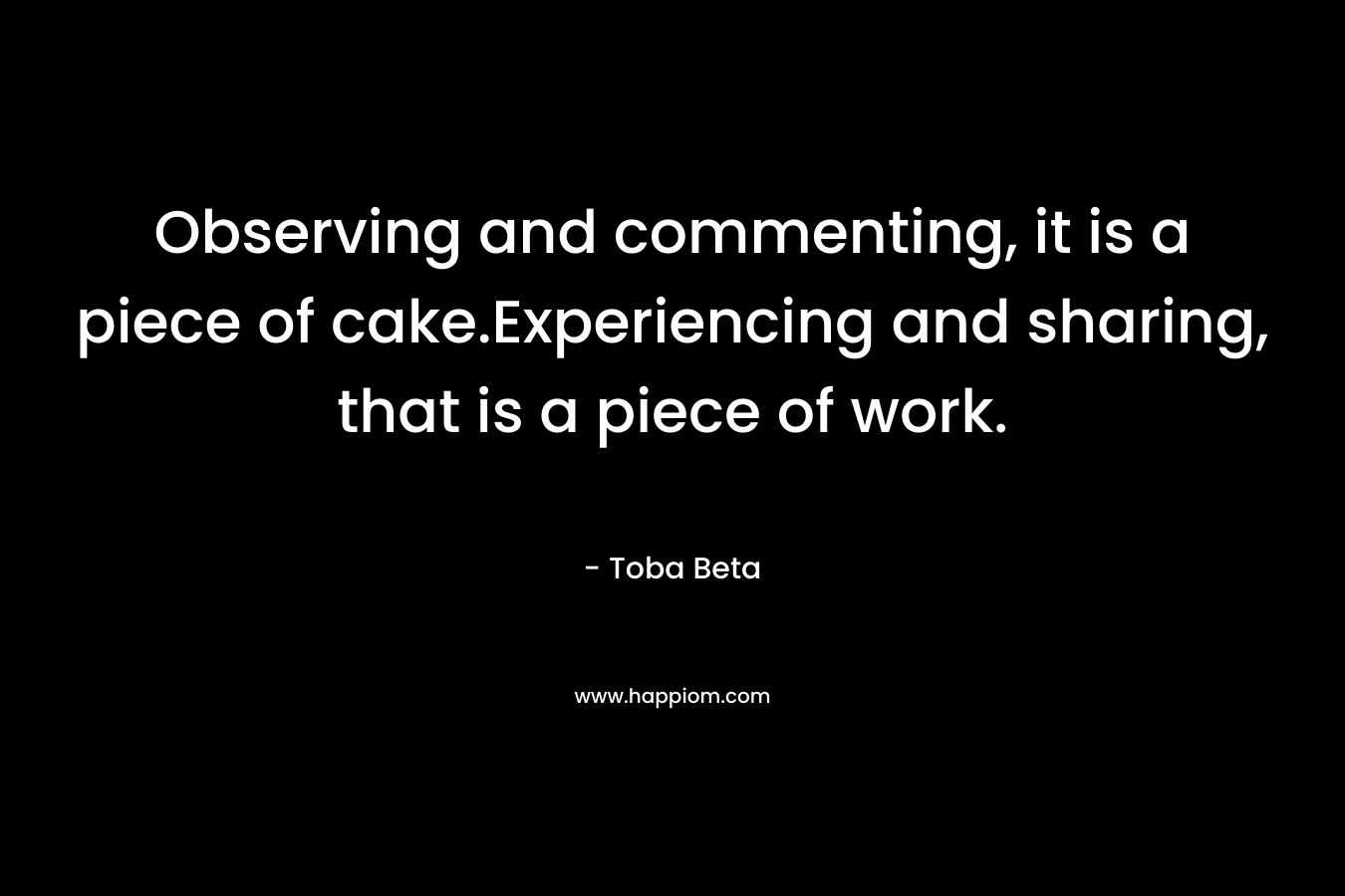 Observing and commenting, it is a piece of cake.Experiencing and sharing, that is a piece of work. – Toba Beta