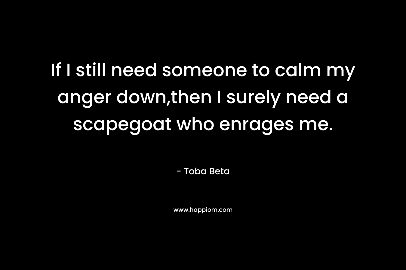 If I still need someone to calm my anger down,then I surely need a scapegoat who enrages me. – Toba Beta