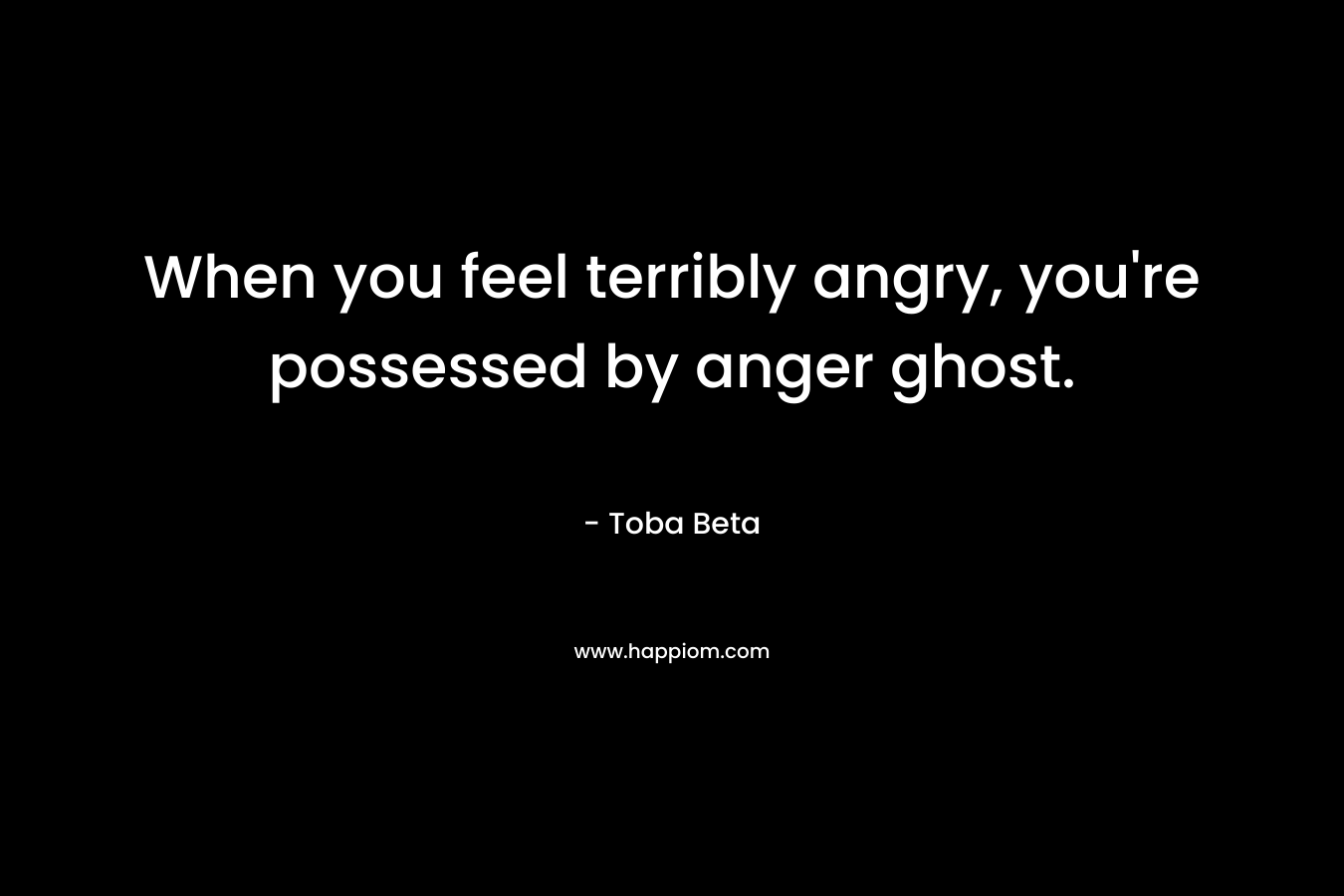 When you feel terribly angry, you’re possessed by anger ghost. – Toba Beta
