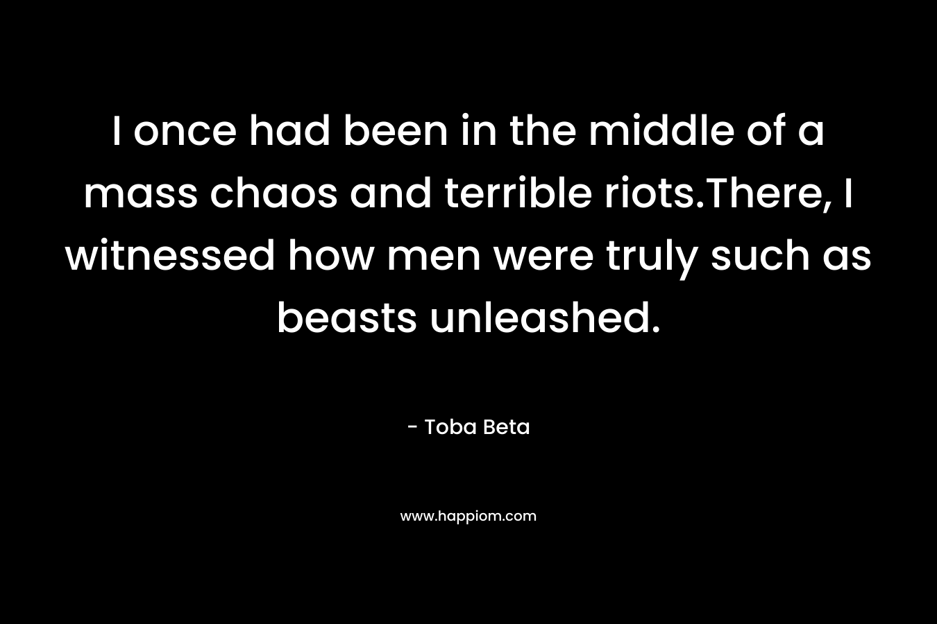 I once had been in the middle of a mass chaos and terrible riots.There, I witnessed how men were truly such as beasts unleashed. – Toba Beta