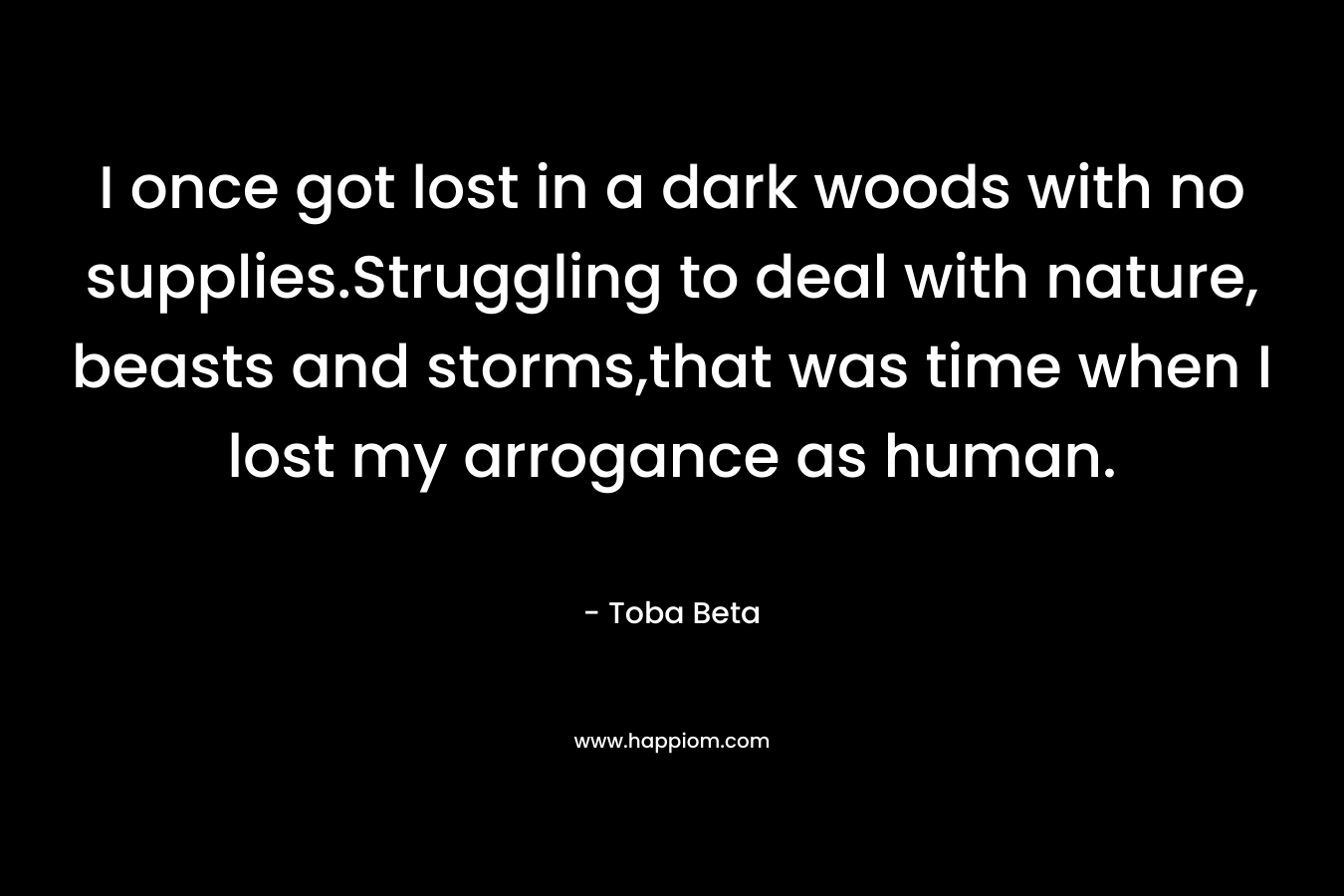 I once got lost in a dark woods with no supplies.Struggling to deal with nature, beasts and storms,that was time when I lost my arrogance as human. – Toba Beta