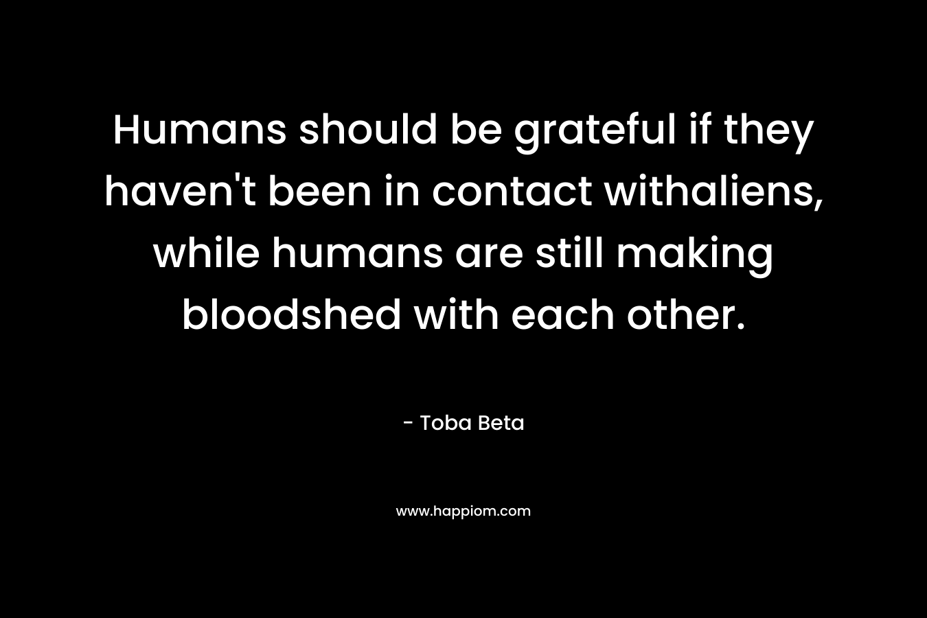 Humans should be grateful if they haven’t been in contact withaliens, while humans are still making bloodshed with each other. – Toba Beta