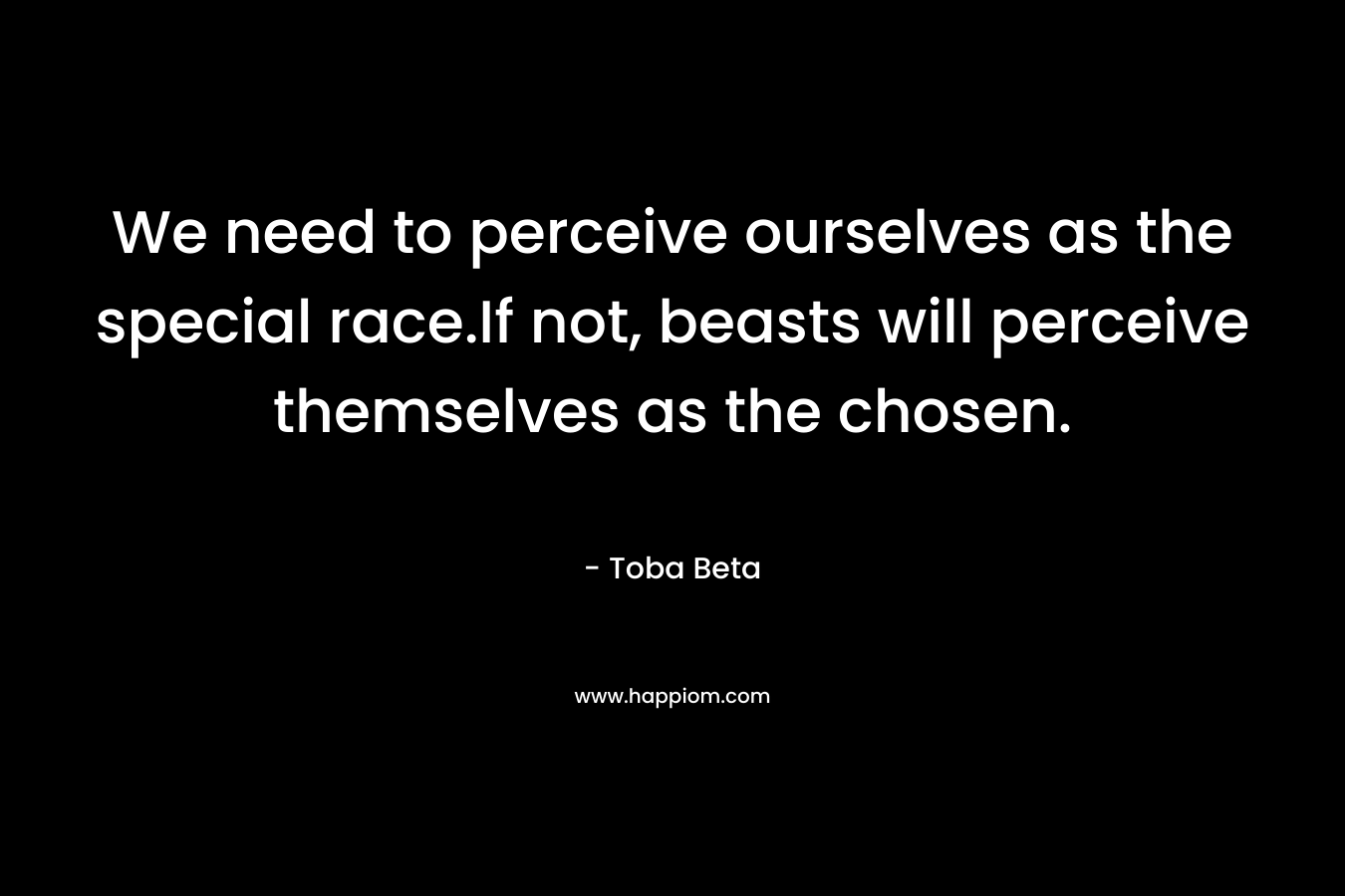 We need to perceive ourselves as the special race.If not, beasts will perceive themselves as the chosen. – Toba Beta