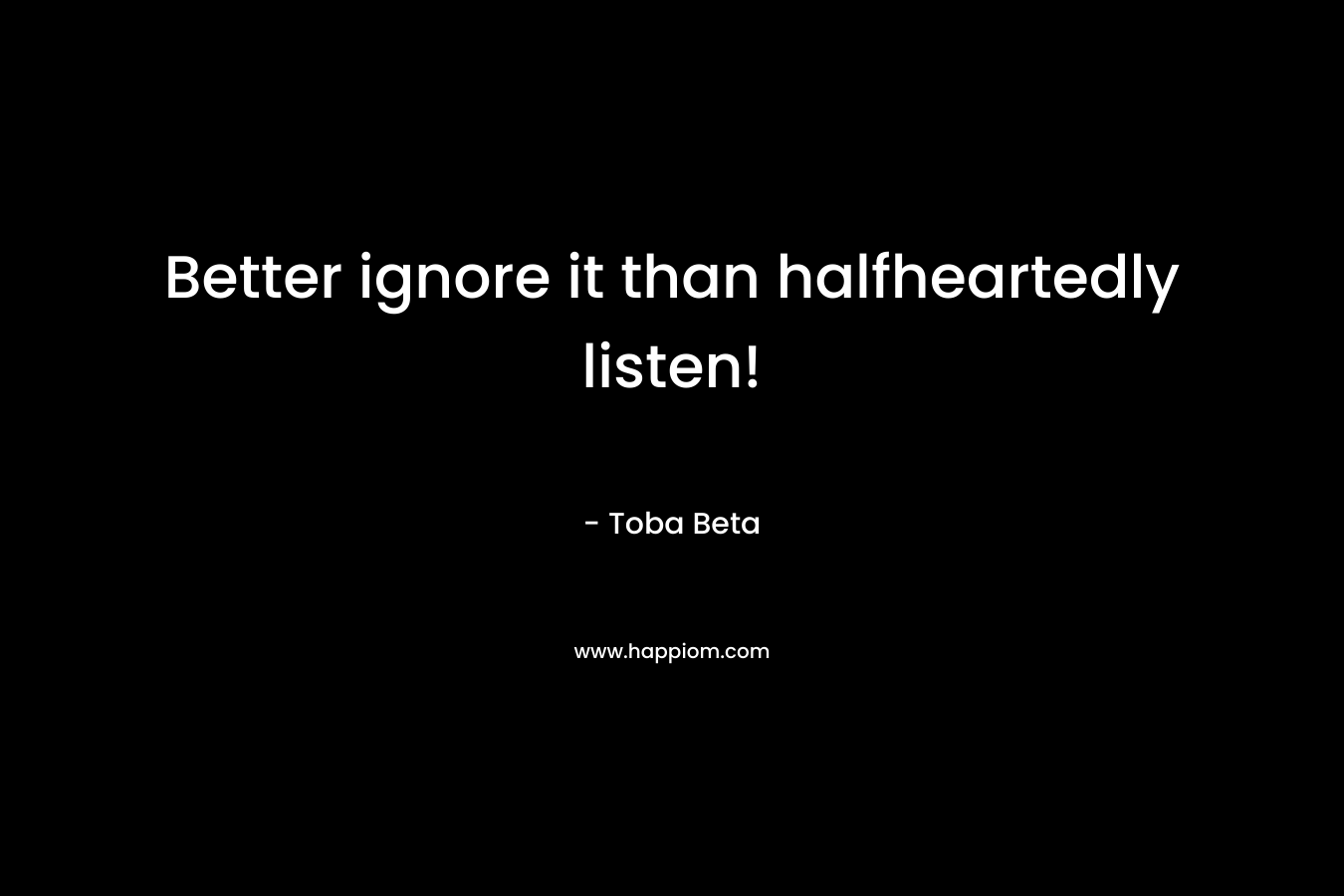 Better ignore it than halfheartedly listen!