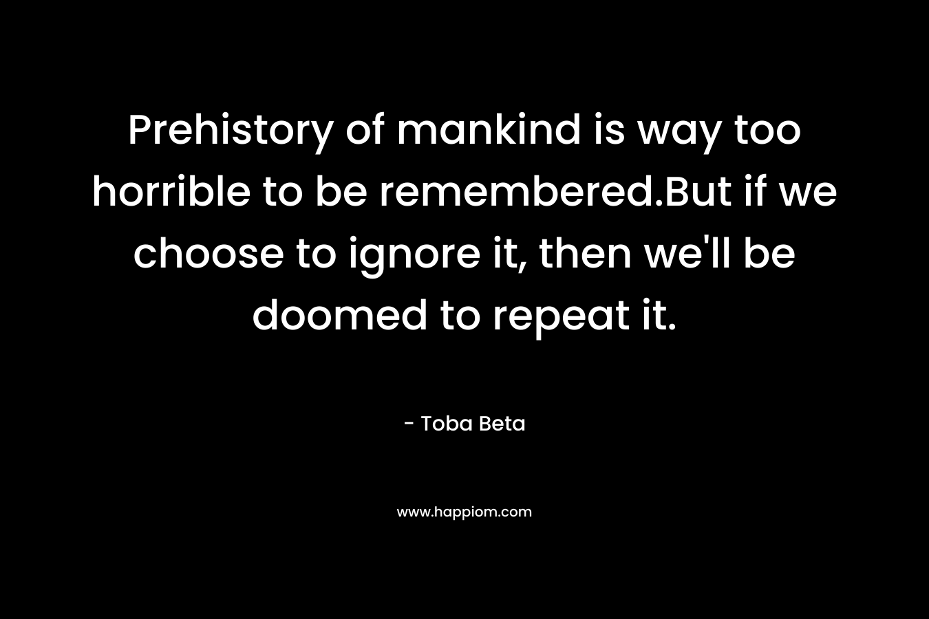 Prehistory of mankind is way too horrible to be remembered.But if we choose to ignore it, then we’ll be doomed to repeat it. – Toba Beta