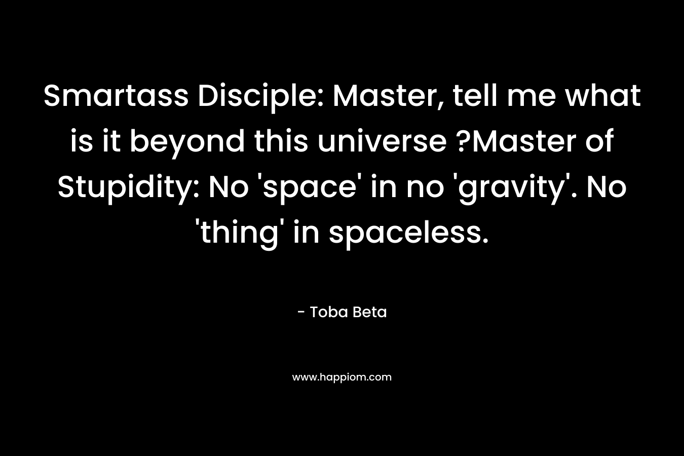 Smartass Disciple: Master, tell me what is it beyond this universe ?Master of Stupidity: No ‘space’ in no ‘gravity’. No ‘thing’ in spaceless. – Toba Beta