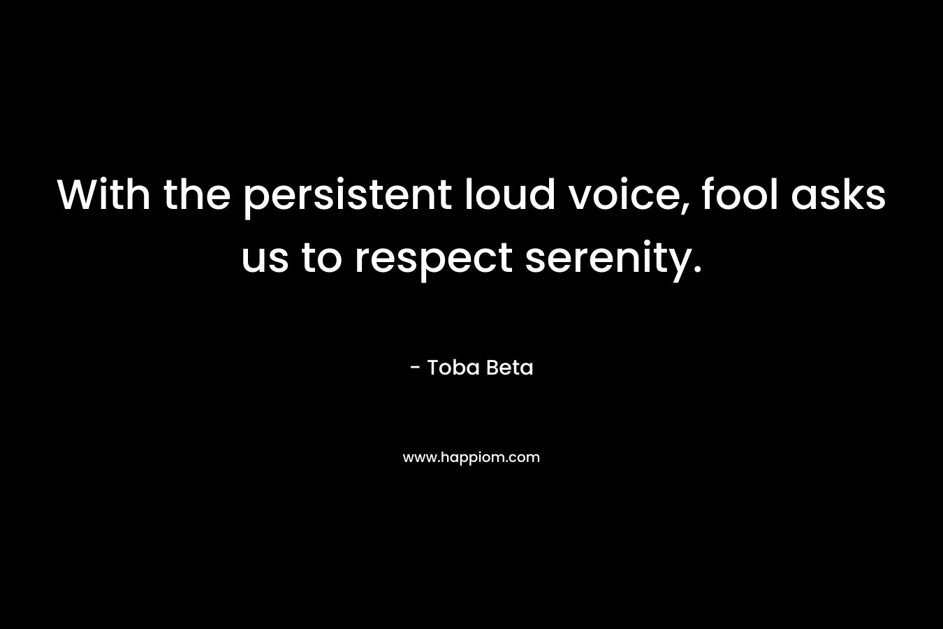 With the persistent loud voice, fool asks us to respect serenity. – Toba Beta