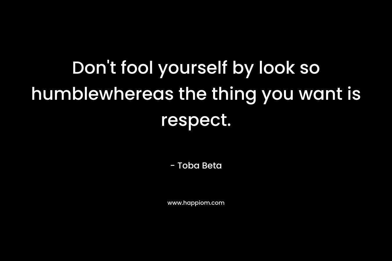 Don't fool yourself by look so humblewhereas the thing you want is respect.