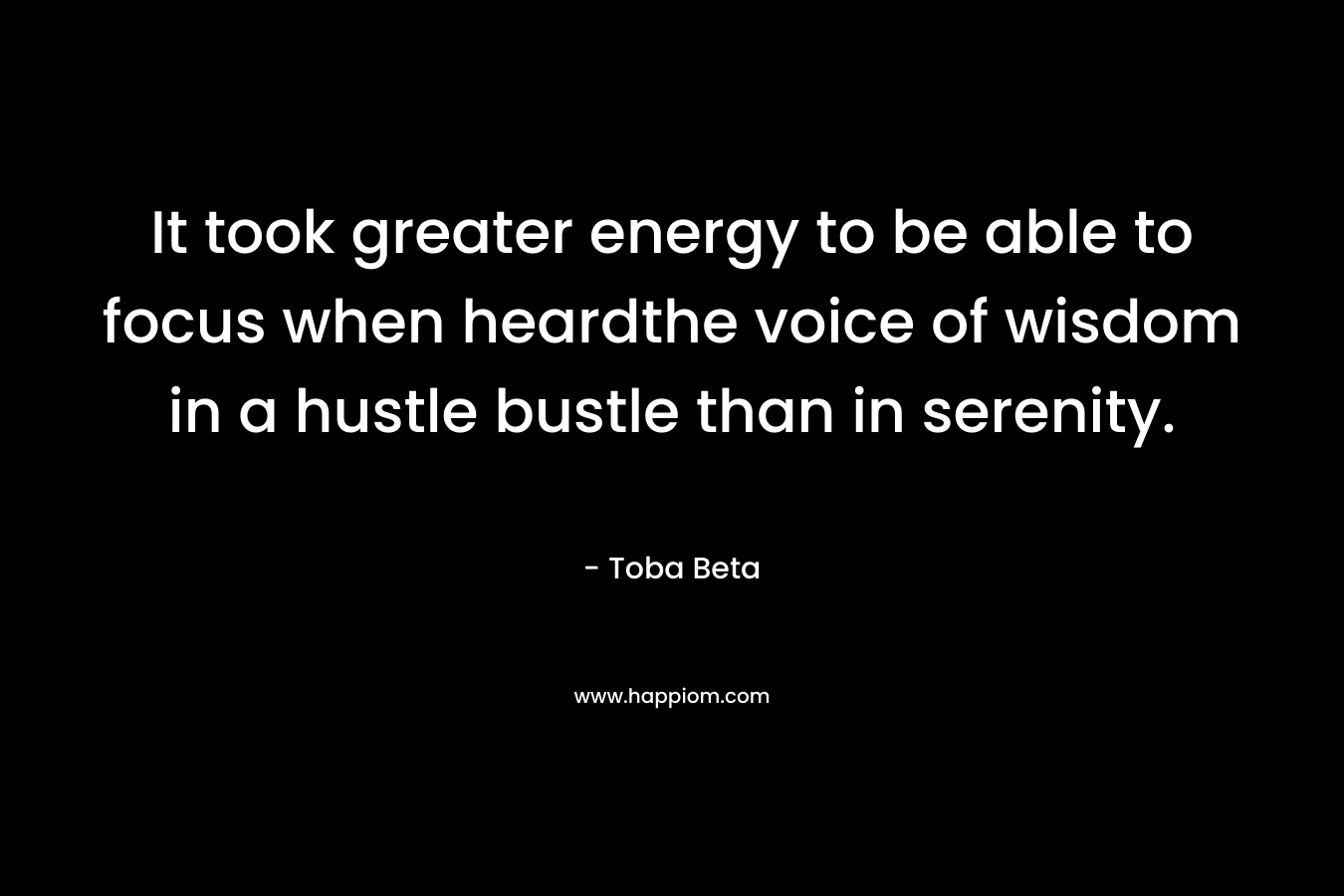 It took greater energy to be able to focus when heardthe voice of wisdom in a hustle bustle than in serenity. – Toba Beta