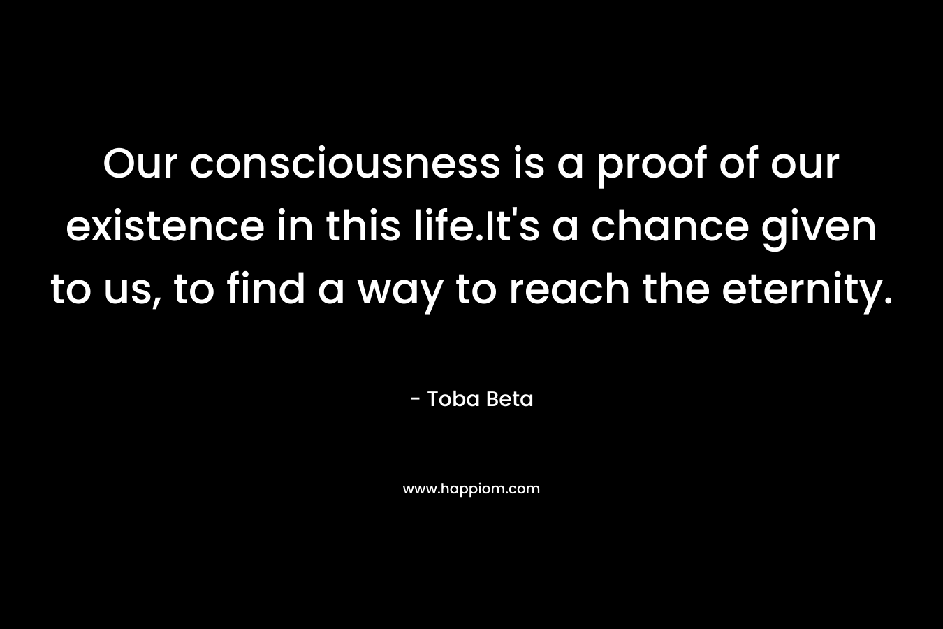 Our consciousness is a proof of our existence in this life.It's a chance given to us, to find a way to reach the eternity.