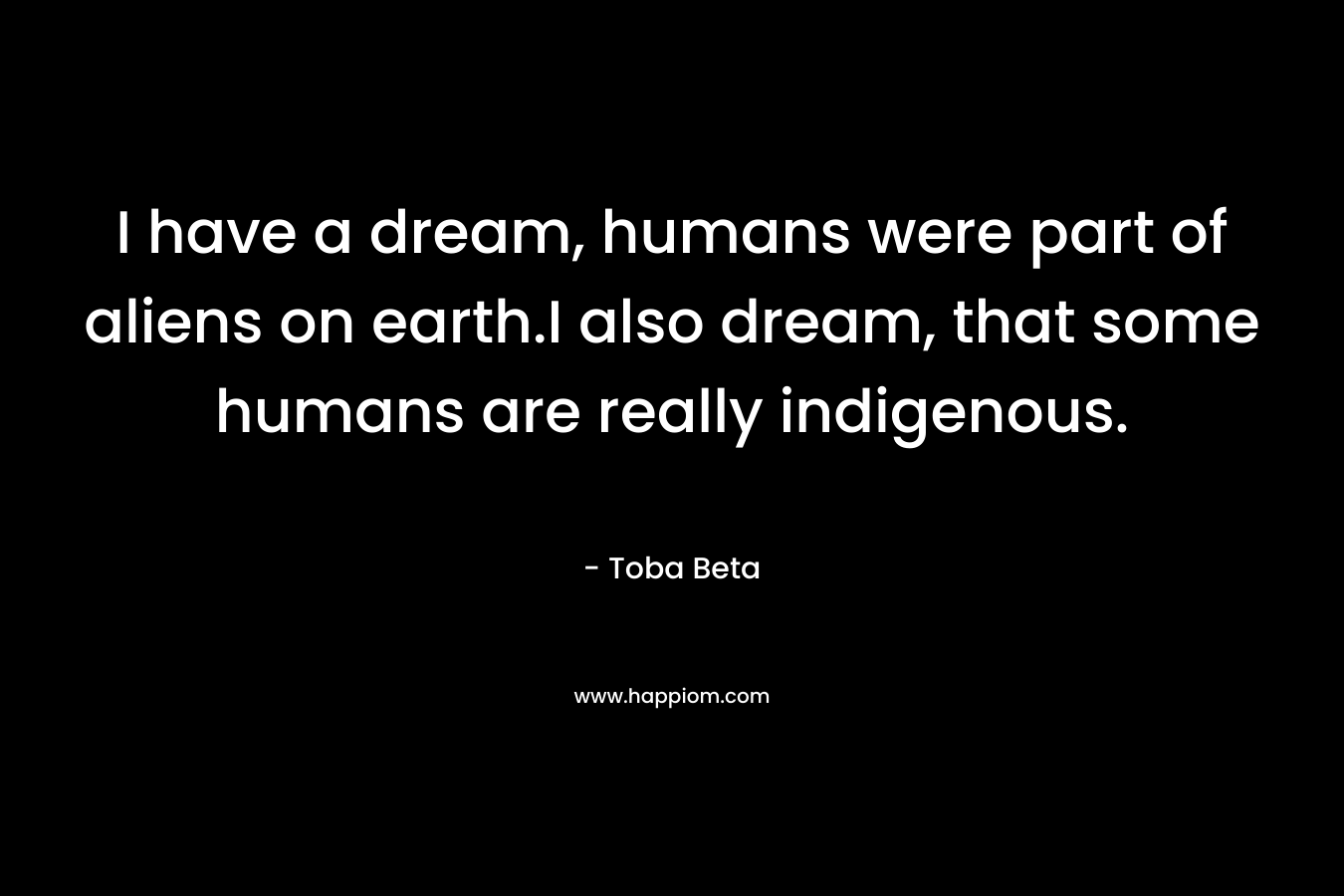 I have a dream, humans were part of aliens on earth.I also dream, that some humans are really indigenous. – Toba Beta