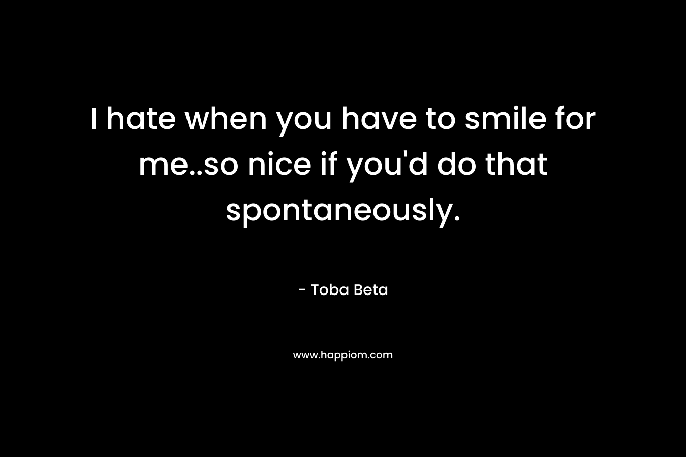 I hate when you have to smile for me..so nice if you'd do that spontaneously.