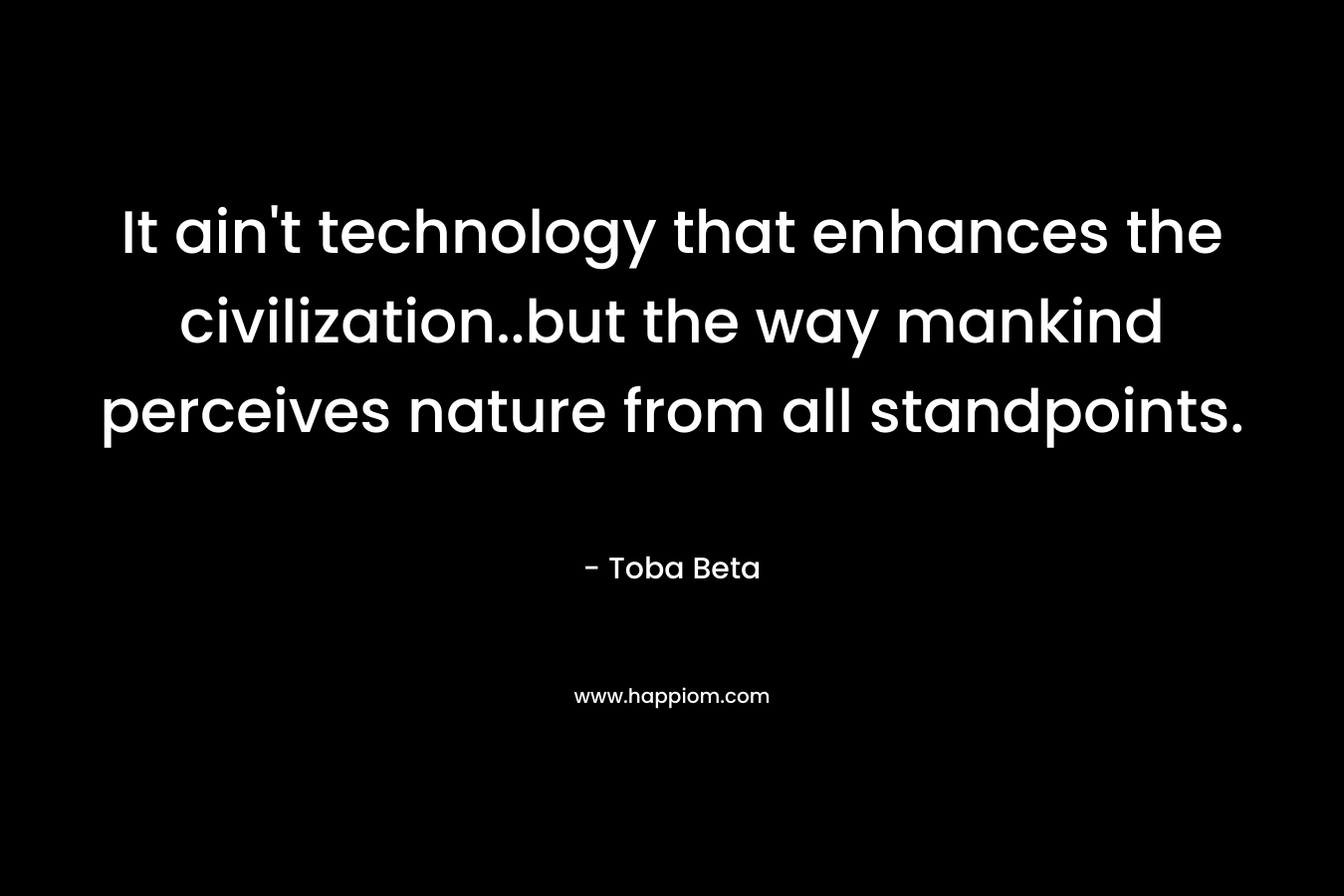 It ain’t technology that enhances the civilization..but the way mankind perceives nature from all standpoints. – Toba Beta