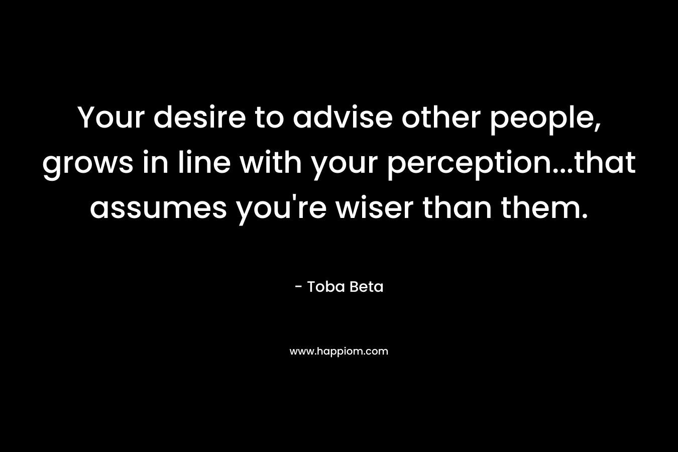 Your desire to advise other people, grows in line with your perception…that assumes you’re wiser than them. – Toba Beta