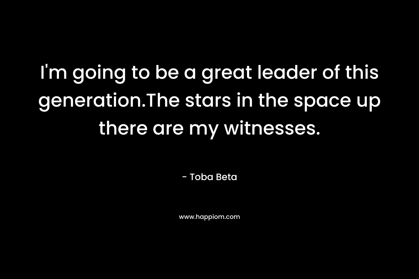 I’m going to be a great leader of this generation.The stars in the space up there are my witnesses. – Toba Beta