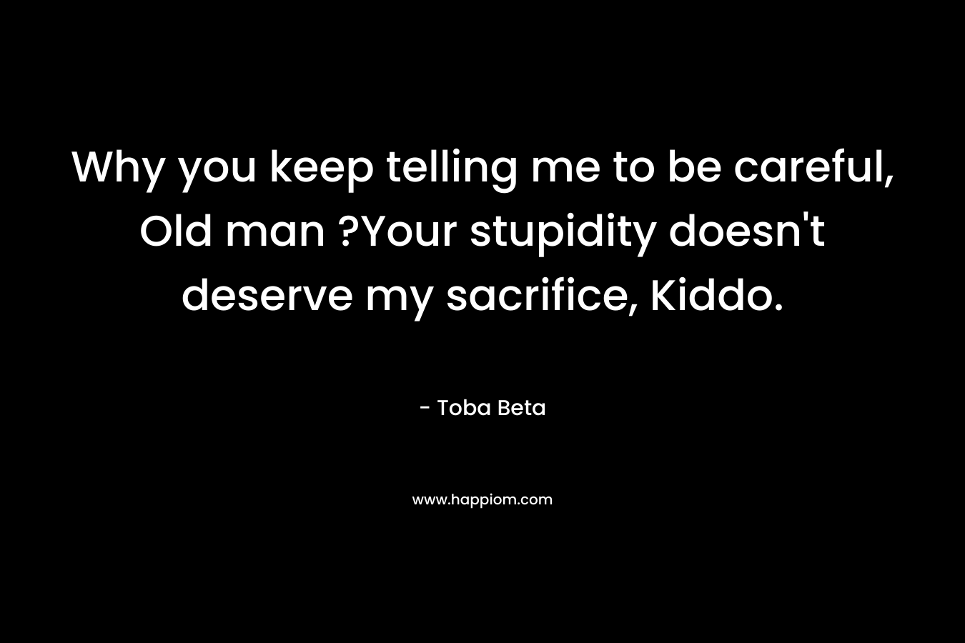 Why you keep telling me to be careful, Old man ?Your stupidity doesn’t deserve my sacrifice, Kiddo. – Toba Beta