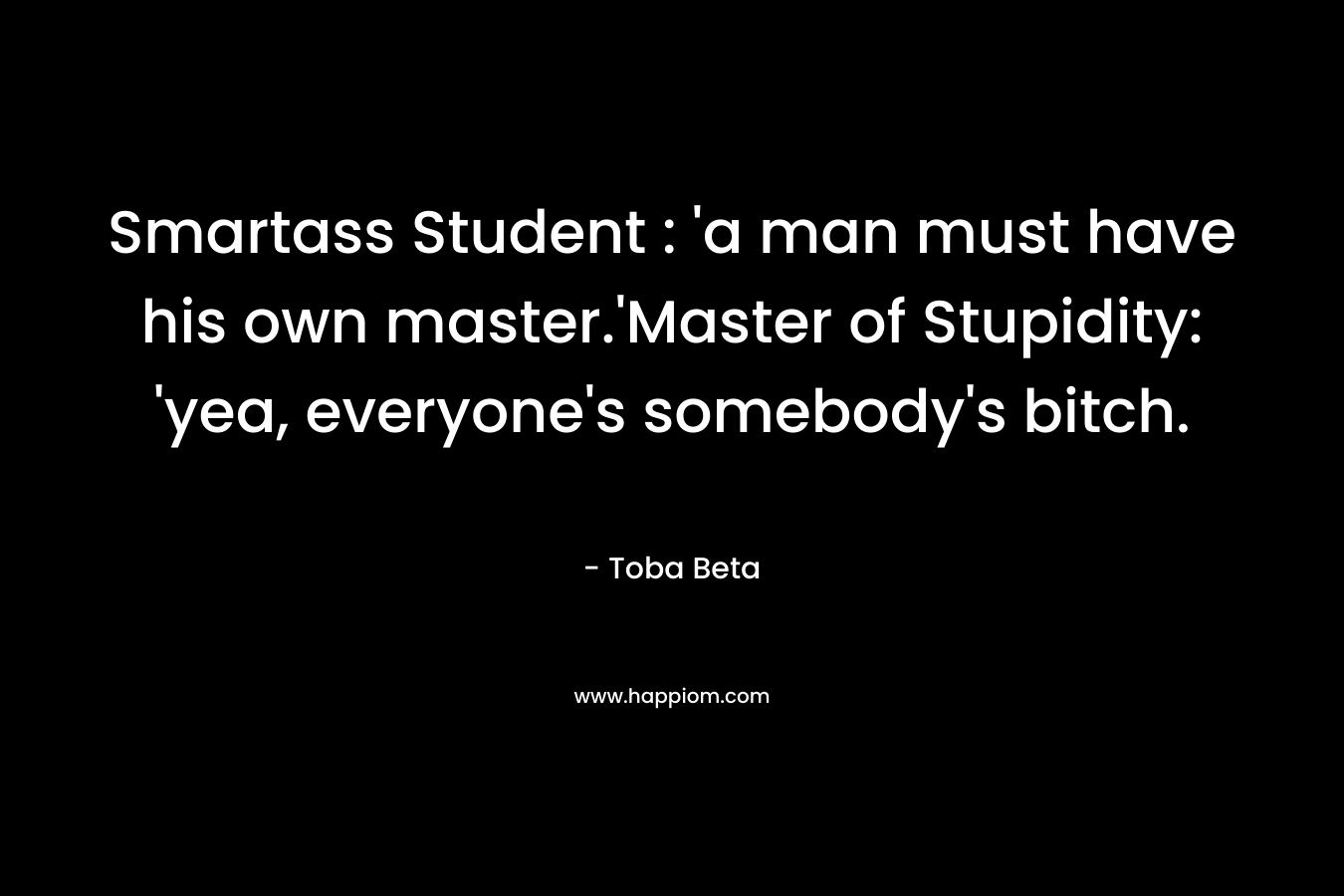 Smartass Student : ‘a man must have his own master.’Master of Stupidity: ‘yea, everyone’s somebody’s bitch. – Toba Beta