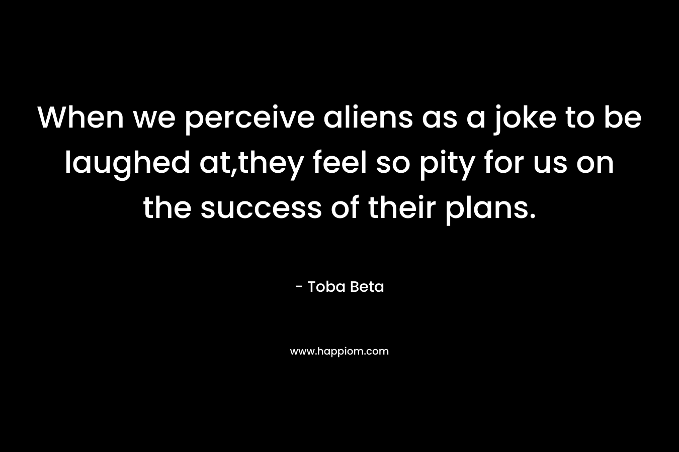 When we perceive aliens as a joke to be laughed at,they feel so pity for us on the success of their plans. – Toba Beta