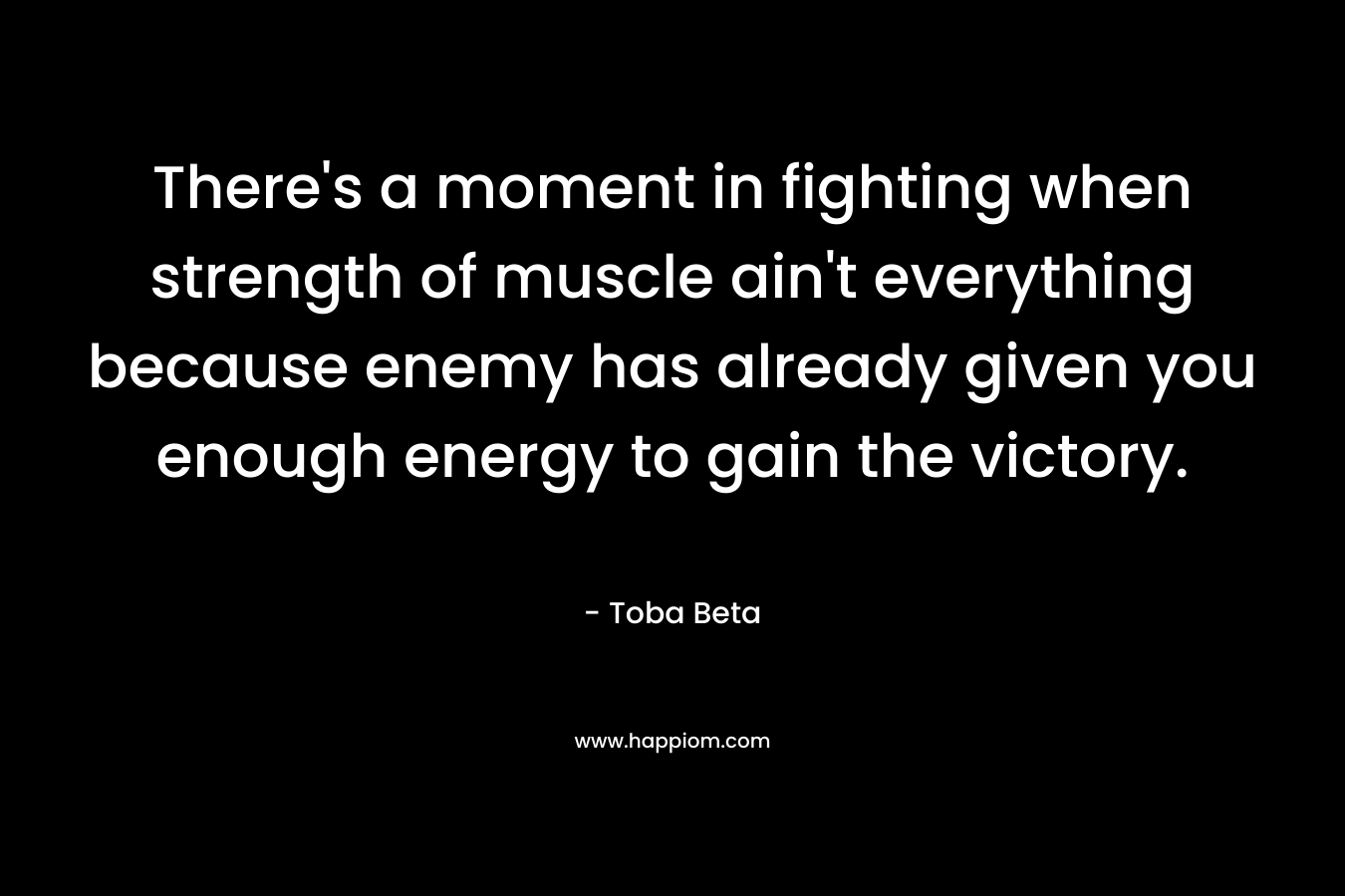There’s a moment in fighting when strength of muscle ain’t everything because enemy has already given you enough energy to gain the victory. – Toba Beta