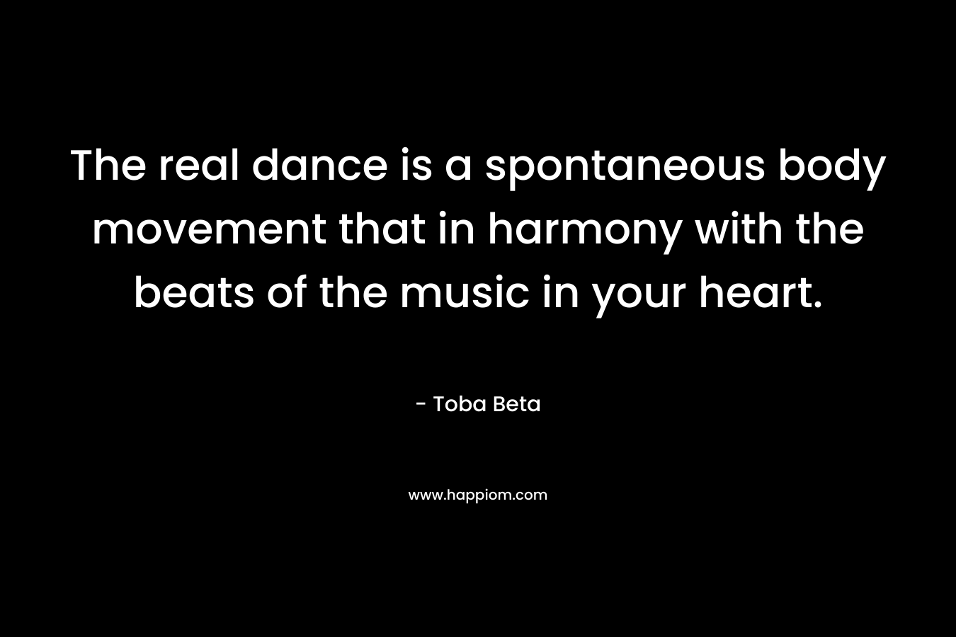 The real dance is a spontaneous body movement that in harmony with the beats of the music in your heart. – Toba Beta