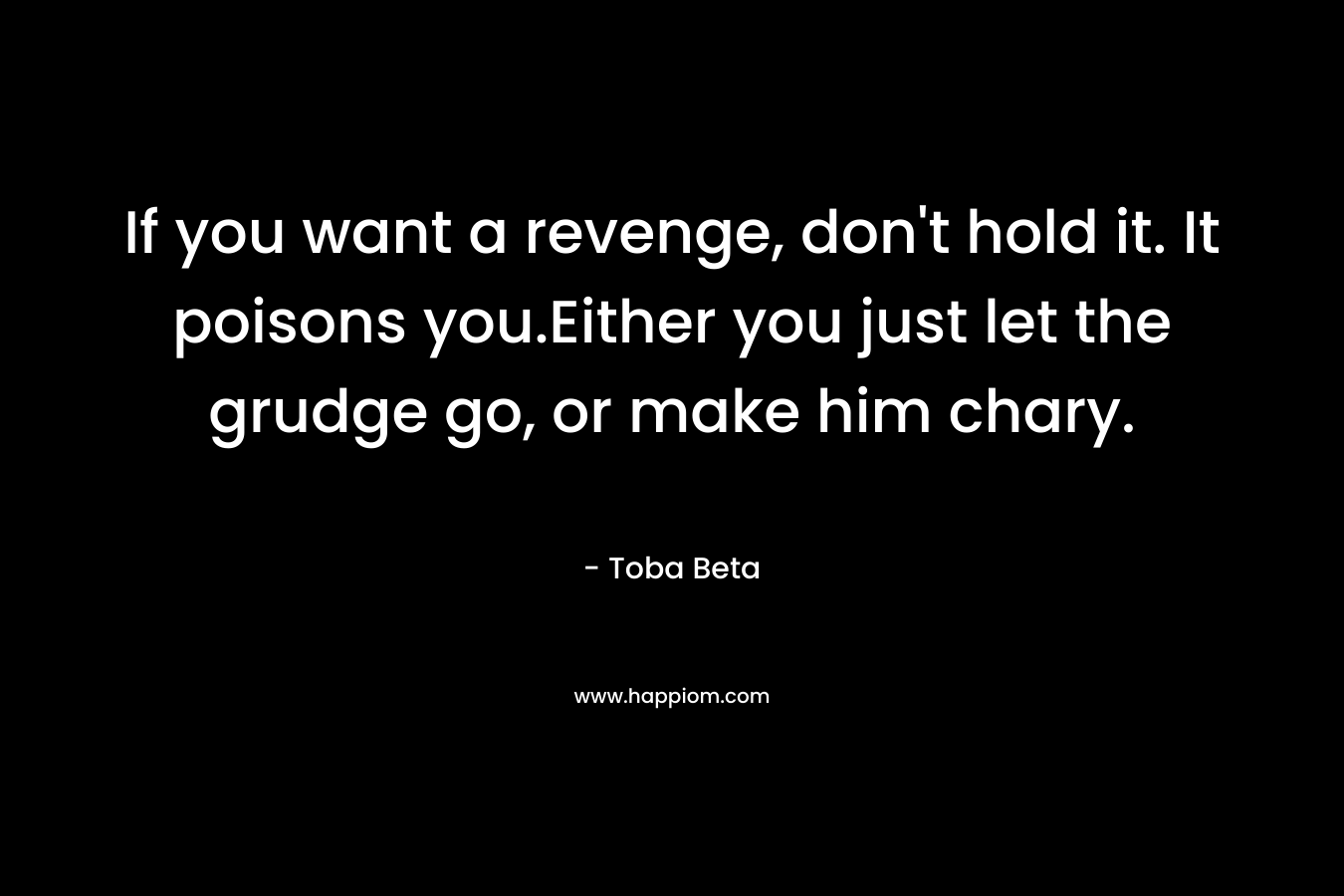If you want a revenge, don't hold it. It poisons you.Either you just let the grudge go, or make him chary.