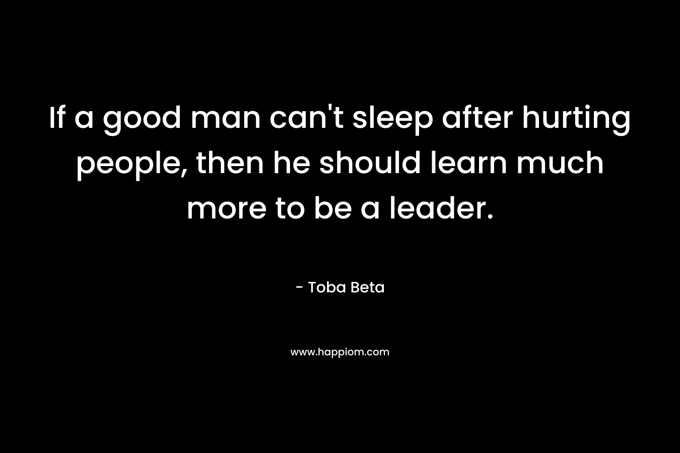 If a good man can’t sleep after hurting people, then he should learn much more to be a leader. – Toba Beta