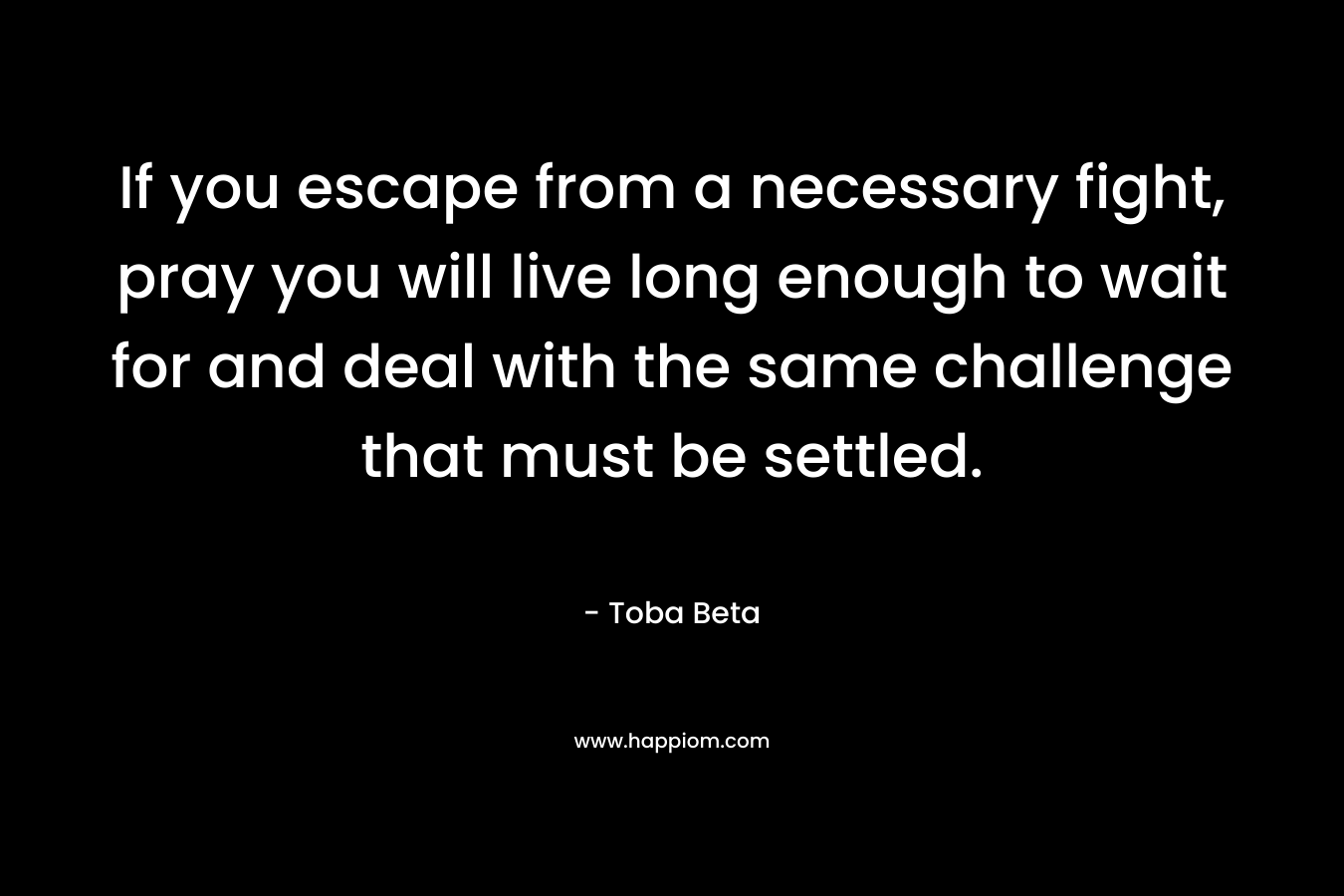 If you escape from a necessary fight, pray you will live long enough to wait for and deal with the same challenge that must be settled. – Toba Beta