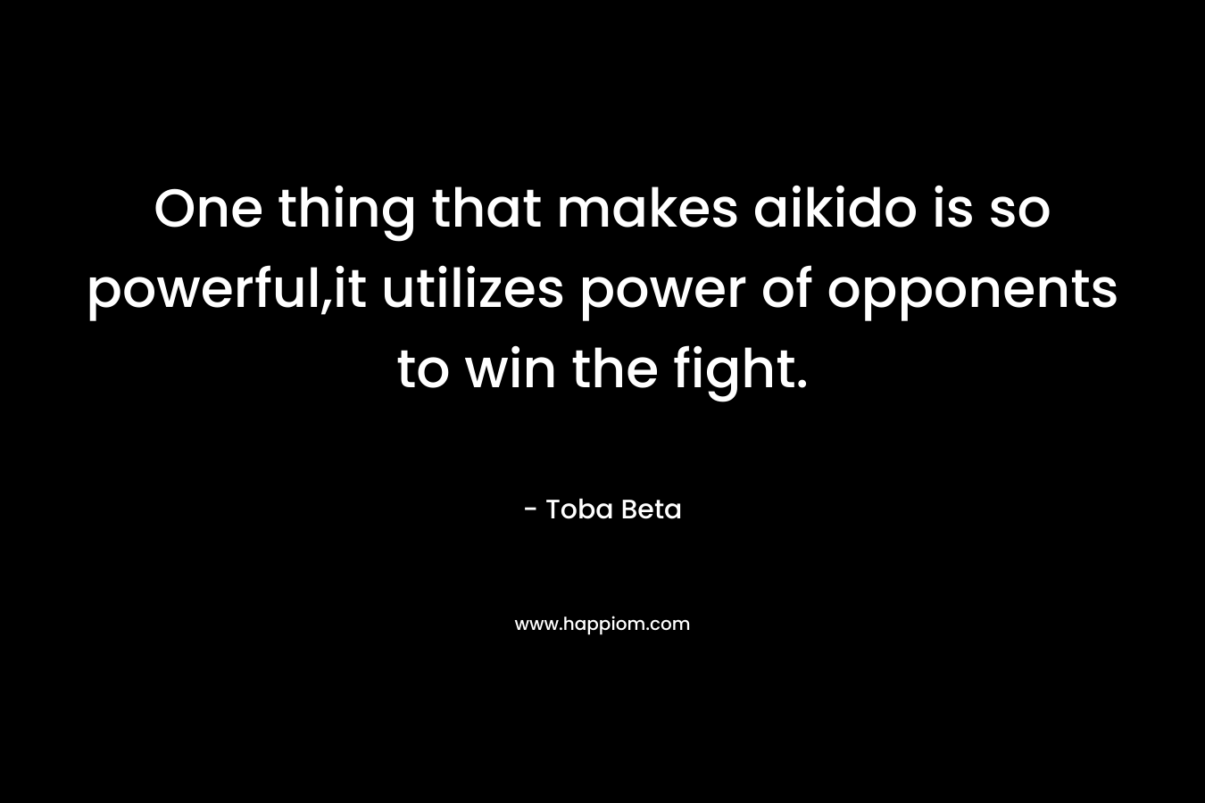 One thing that makes aikido is so powerful,it utilizes power of opponents to win the fight. – Toba Beta
