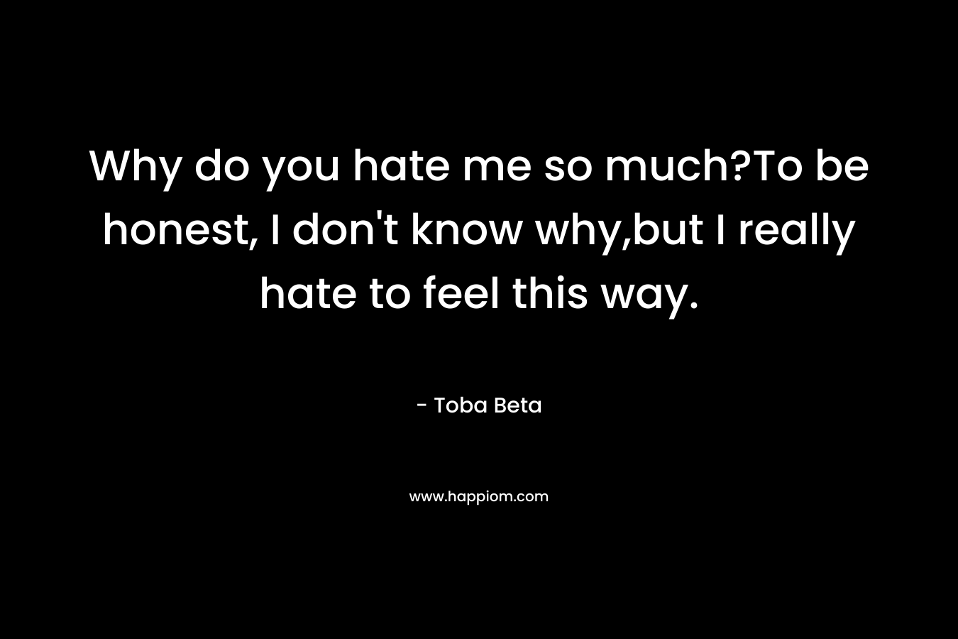 Why do you hate me so much?To be honest, I don’t know why,but I really hate to feel this way. – Toba Beta