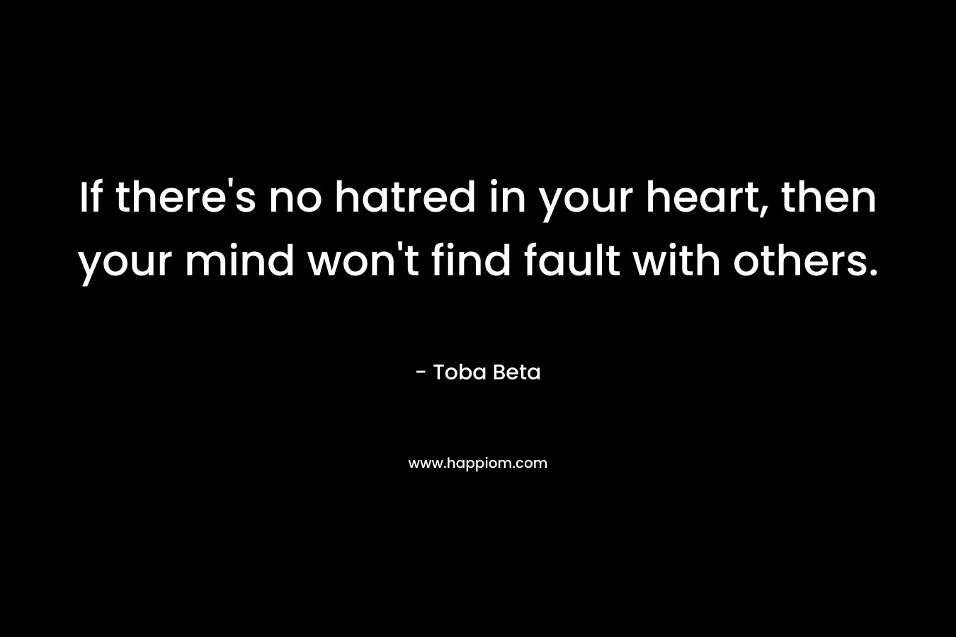 If there’s no hatred in your heart, then your mind won’t find fault with others. – Toba Beta