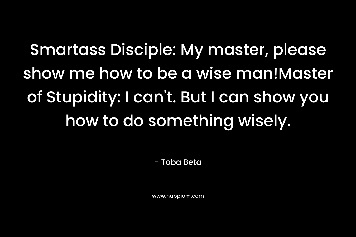 Smartass Disciple: My master, please show me how to be a wise man!Master of Stupidity: I can’t. But I can show you how to do something wisely. – Toba Beta
