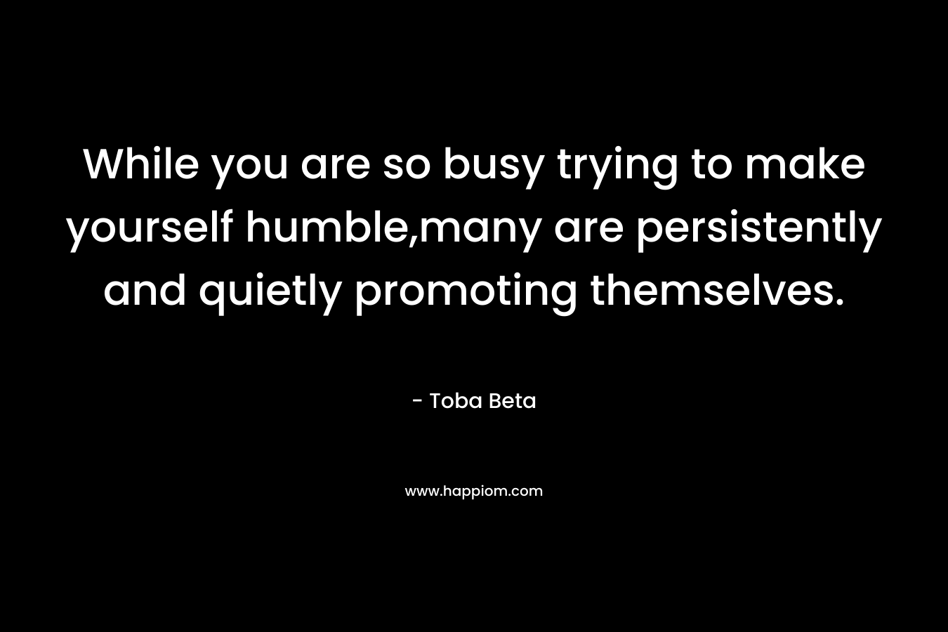 While you are so busy trying to make yourself humble,many are persistently and quietly promoting themselves. – Toba Beta