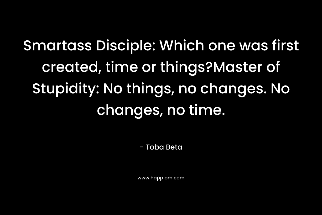 Smartass Disciple: Which one was first created, time or things?Master of Stupidity: No things, no changes. No changes, no time.