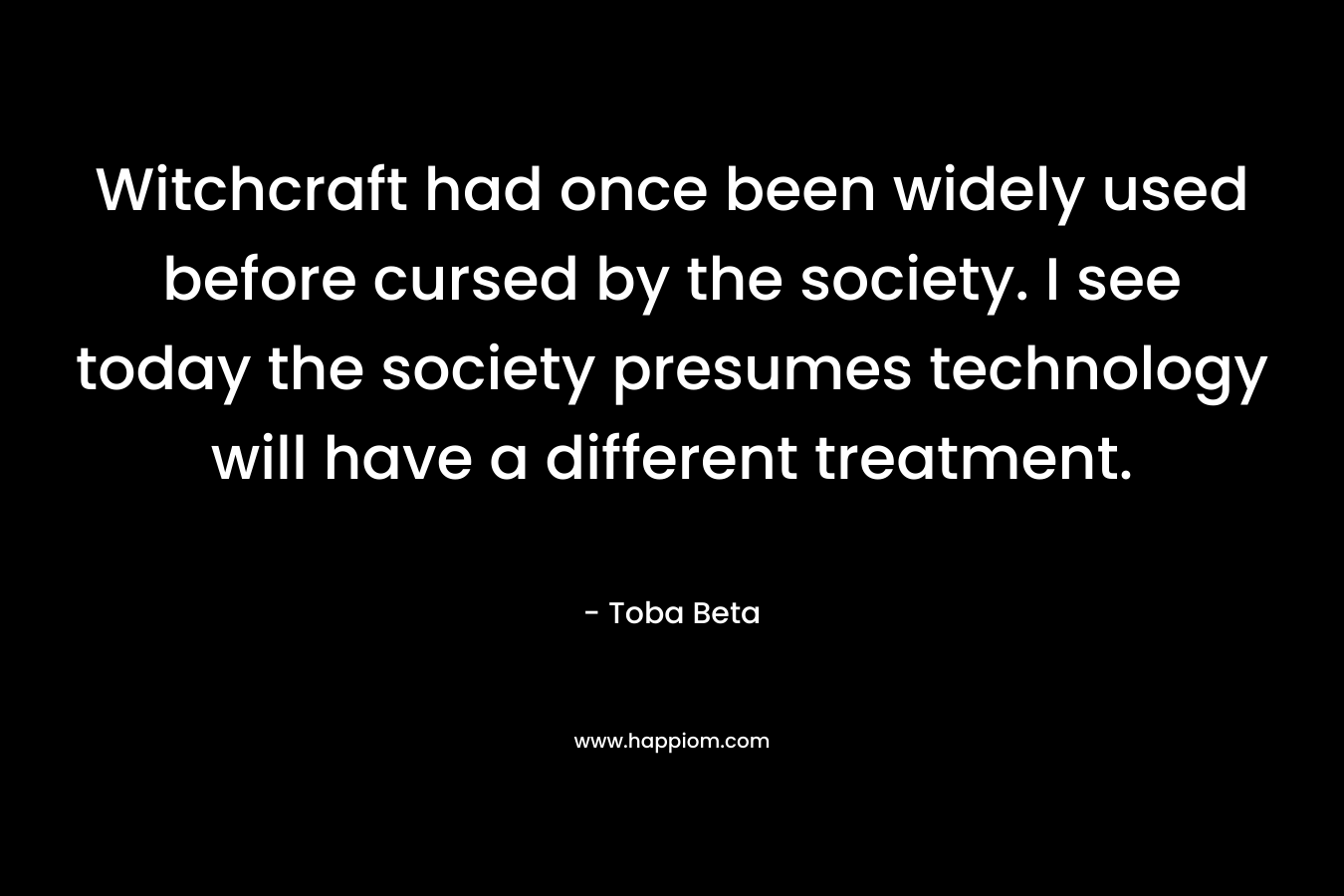 Witchcraft had once been widely used before cursed by the society. I see today the society presumes technology will have a different treatment. – Toba Beta