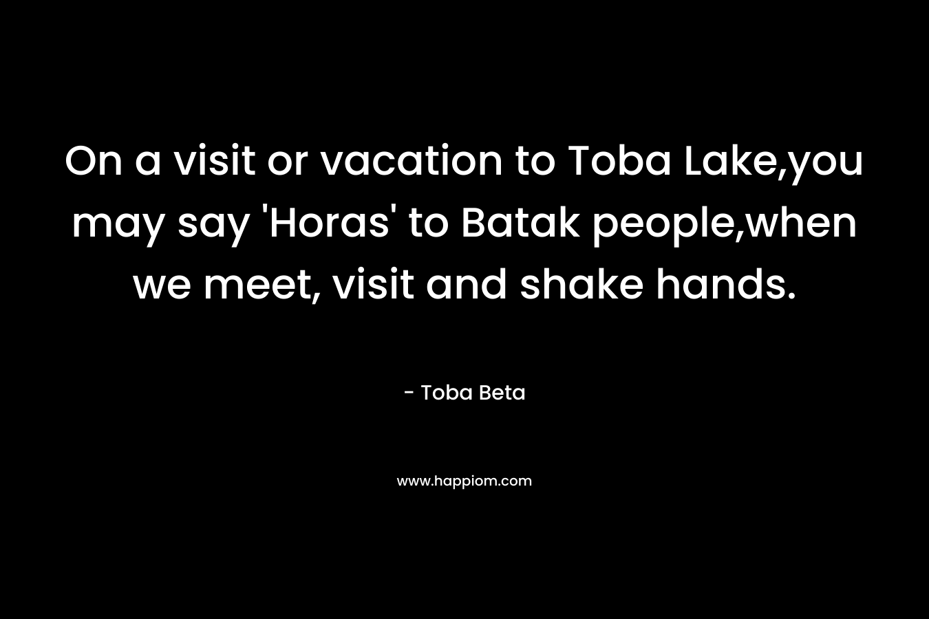 On a visit or vacation to Toba Lake,you may say 'Horas' to Batak people,when we meet, visit and shake hands.