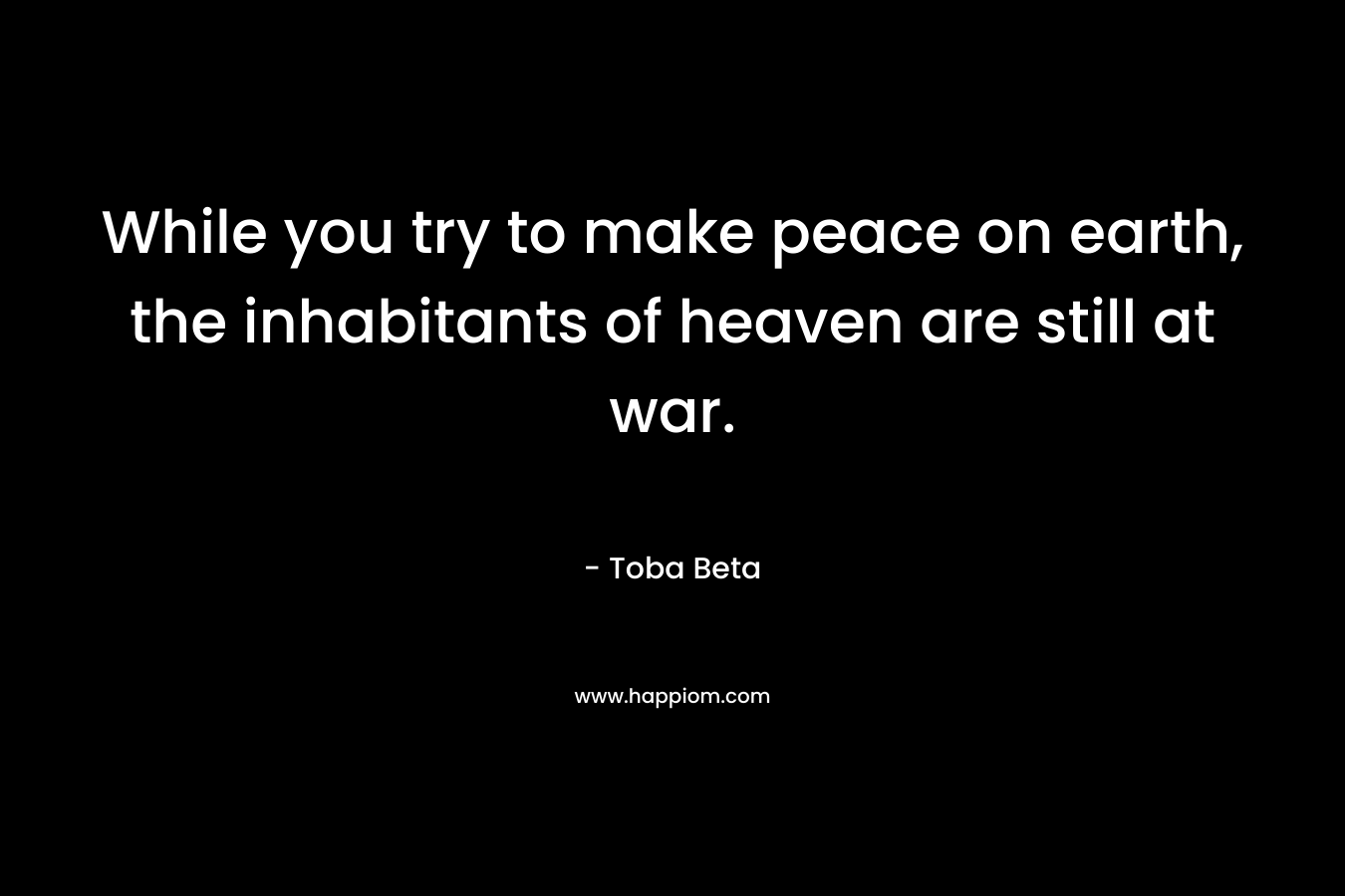 While you try to make peace on earth, the inhabitants of heaven are still at war. – Toba Beta