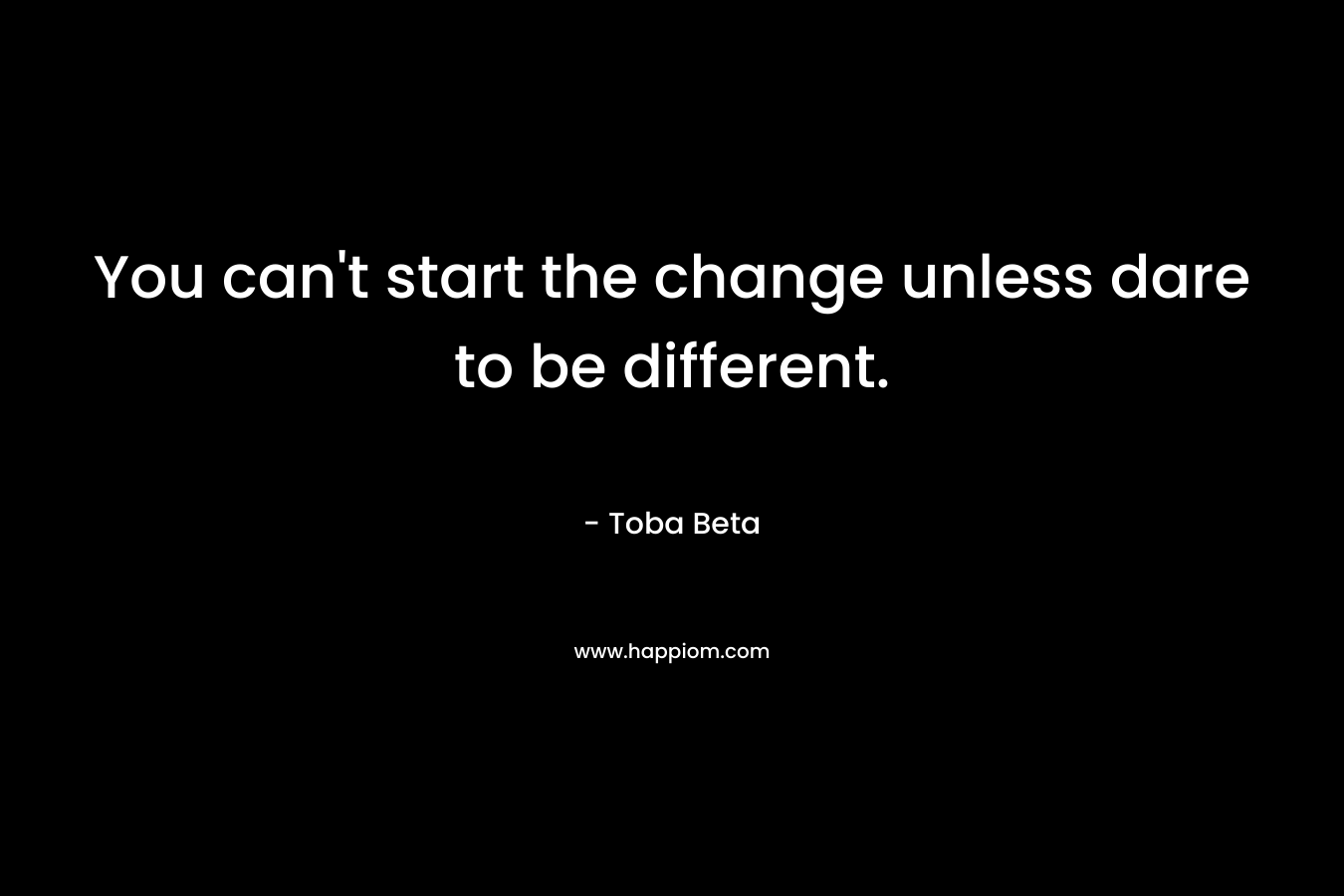 You can't start the change unless dare to be different.