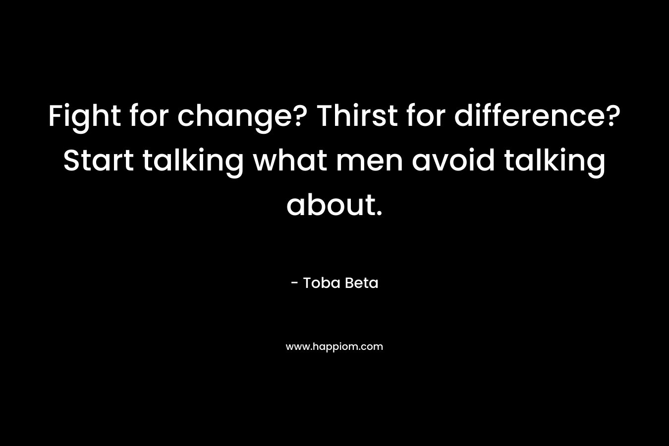 Fight for change? Thirst for difference?Start talking what men avoid talking about.