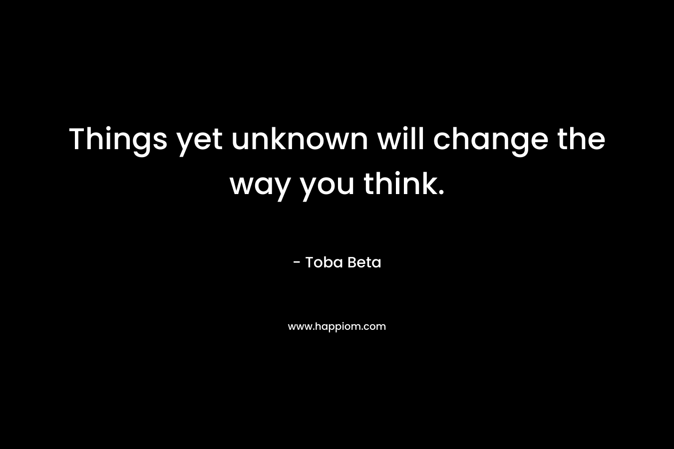 Things yet unknown will change the way you think.