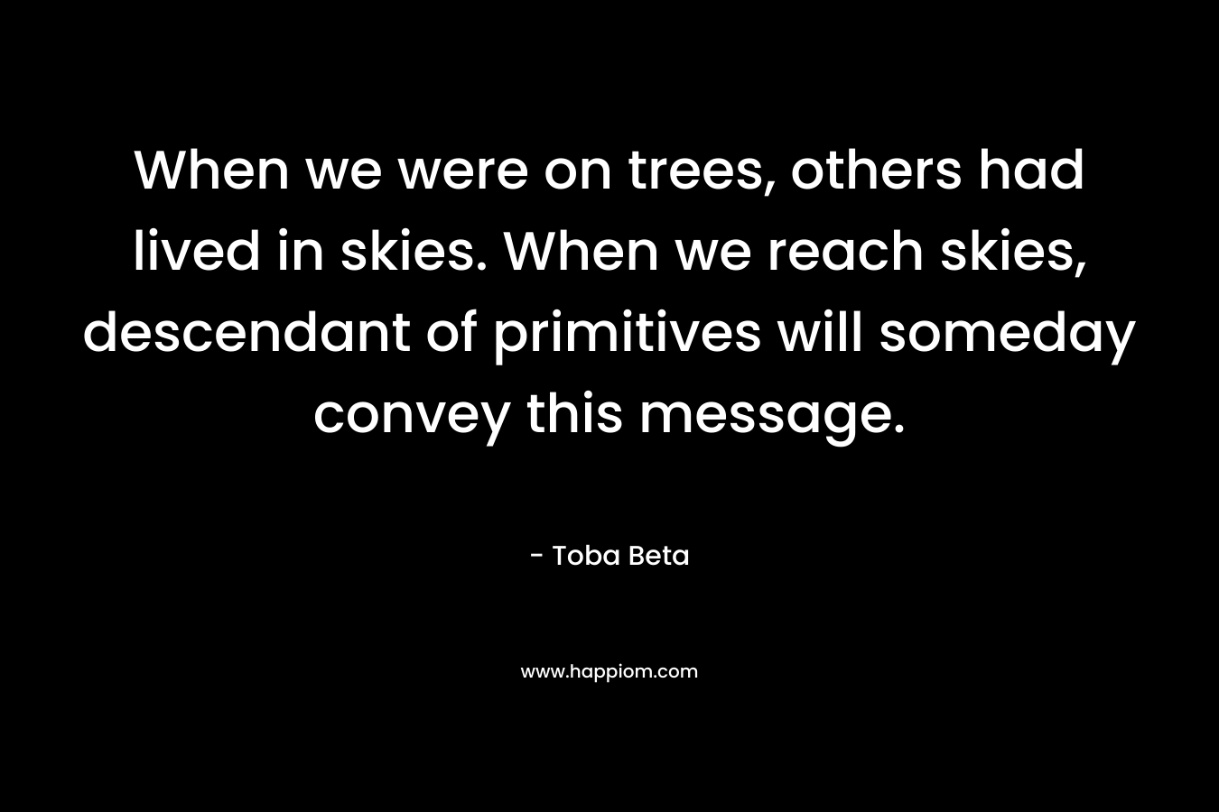 When we were on trees, others had lived in skies. When we reach skies, descendant of primitives will someday convey this message.
